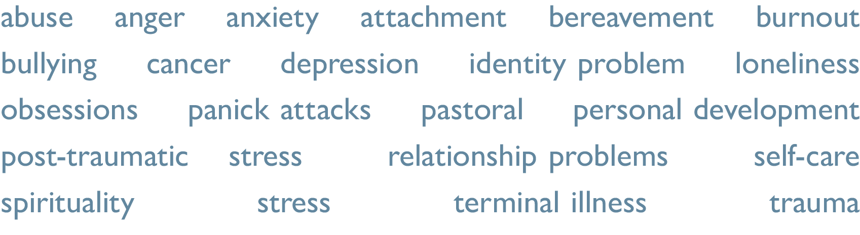 abuse, anger, attachment, bereavement, burnout, bullying, cancer, depression, identity problems, minority issues, obsessions, panic attacks, pastoral, personal development, phobia, post-traumatic stress, relationship problems, resentment, spirituality, stress, terminal illness, trauma